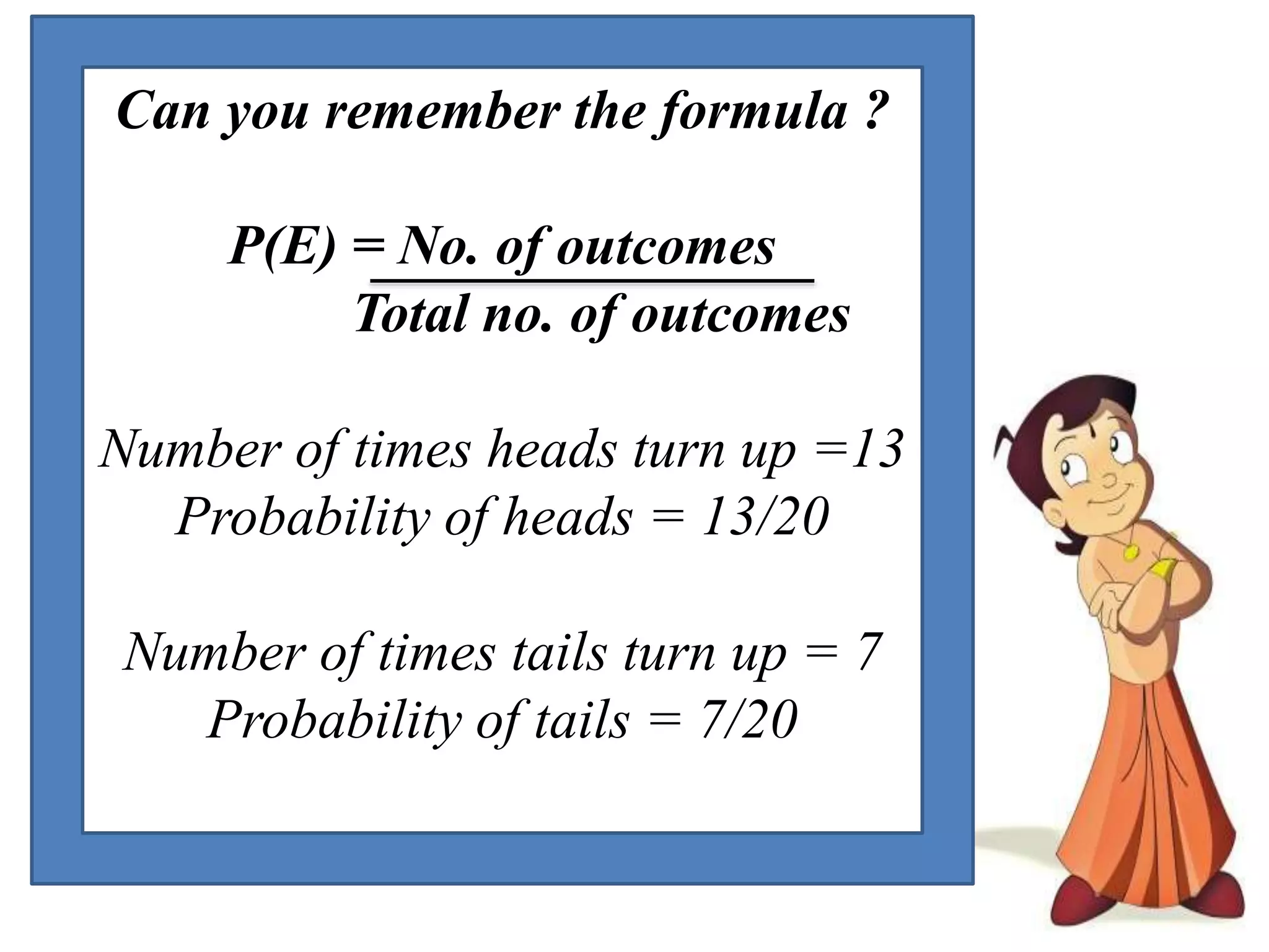 Can you remember the formula ?
P(E) = No. of outcomes
Total no. of outcomes
Number of times heads turn up =13
Probability of heads = 13/20
Number of times tails turn up = 7
Probability of tails = 7/20
 