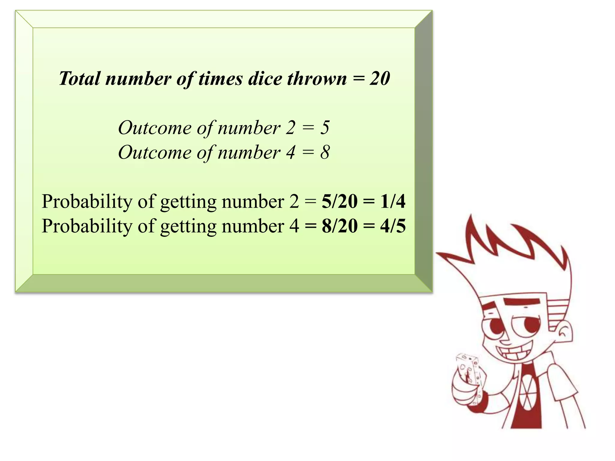 Total number of times dice thrown = 20
Outcome of number 2 = 5
Outcome of number 4 = 8
Probability of getting number 2 = 5/20 = 1/4
Probability of getting number 4 = 8/20 = 4/5
 