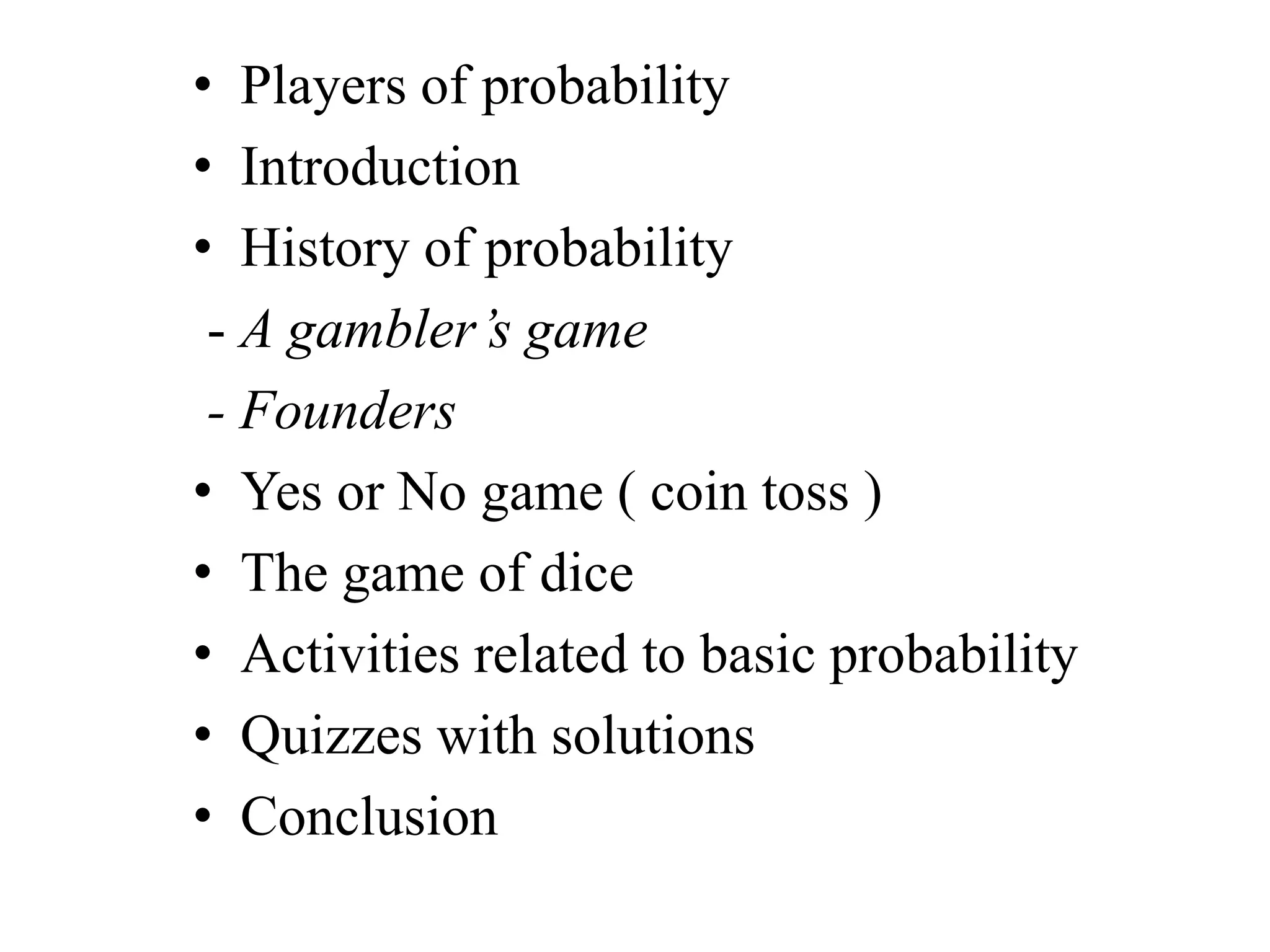 • Players of probability
• Introduction
• History of probability
- A gambler’s game
- Founders
• Yes or No game ( coin toss )
• The game of dice
• Activities related to basic probability
• Quizzes with solutions
• Conclusion
 
