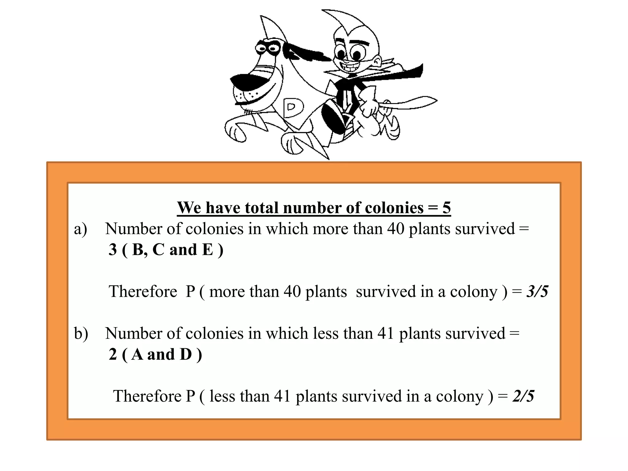 We have total number of colonies = 5
a) Number of colonies in which more than 40 plants survived =
3 ( B, C and E )
Therefore P ( more than 40 plants survived in a colony ) = 3/5
b) Number of colonies in which less than 41 plants survived =
2 ( A and D )
Therefore P ( less than 41 plants survived in a colony ) = 2/5
 