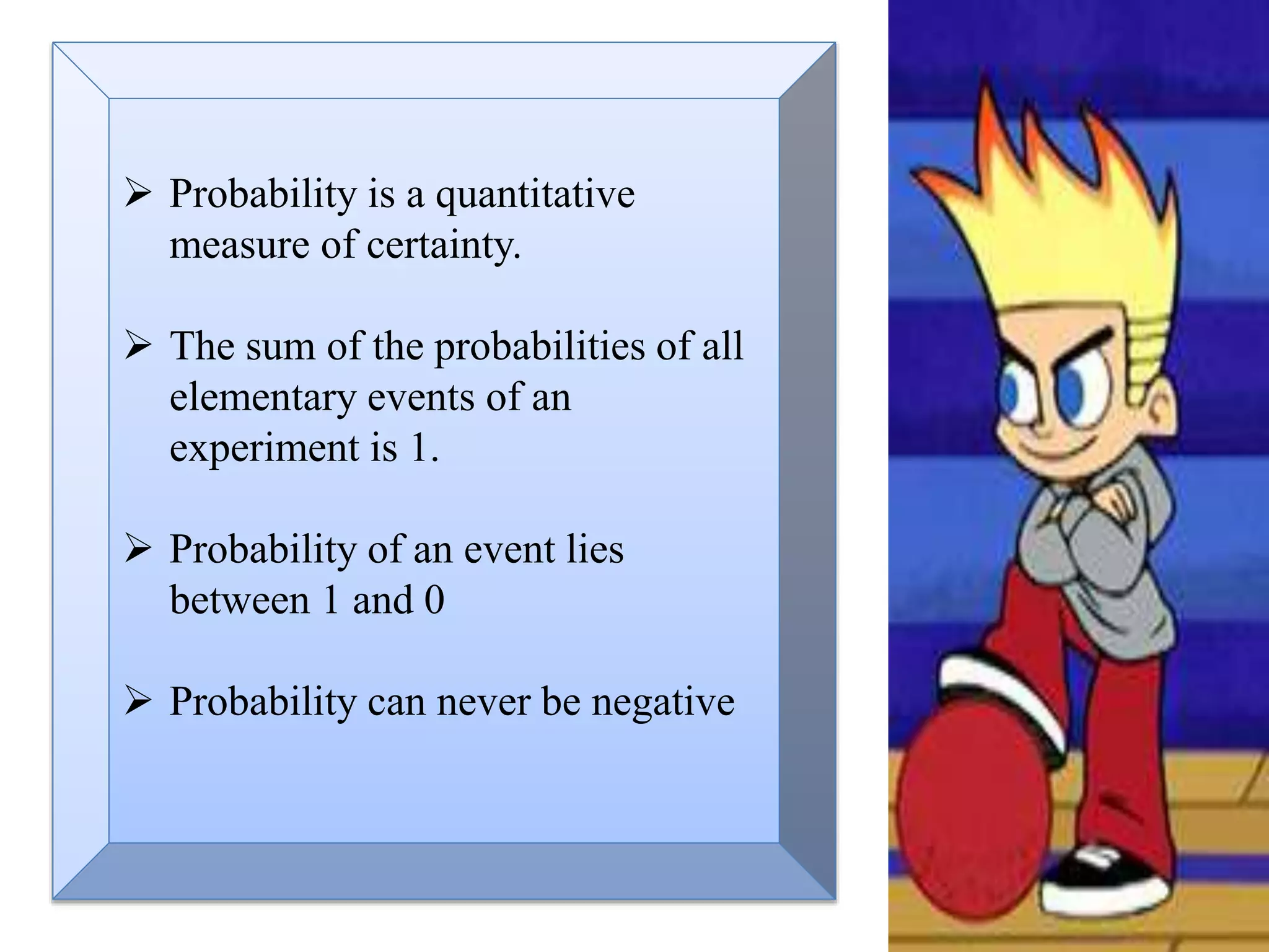  Probability is a quantitative
measure of certainty.
 The sum of the probabilities of all
elementary events of an
experiment is 1.
 Probability of an event lies
between 1 and 0
 Probability can never be negative
 