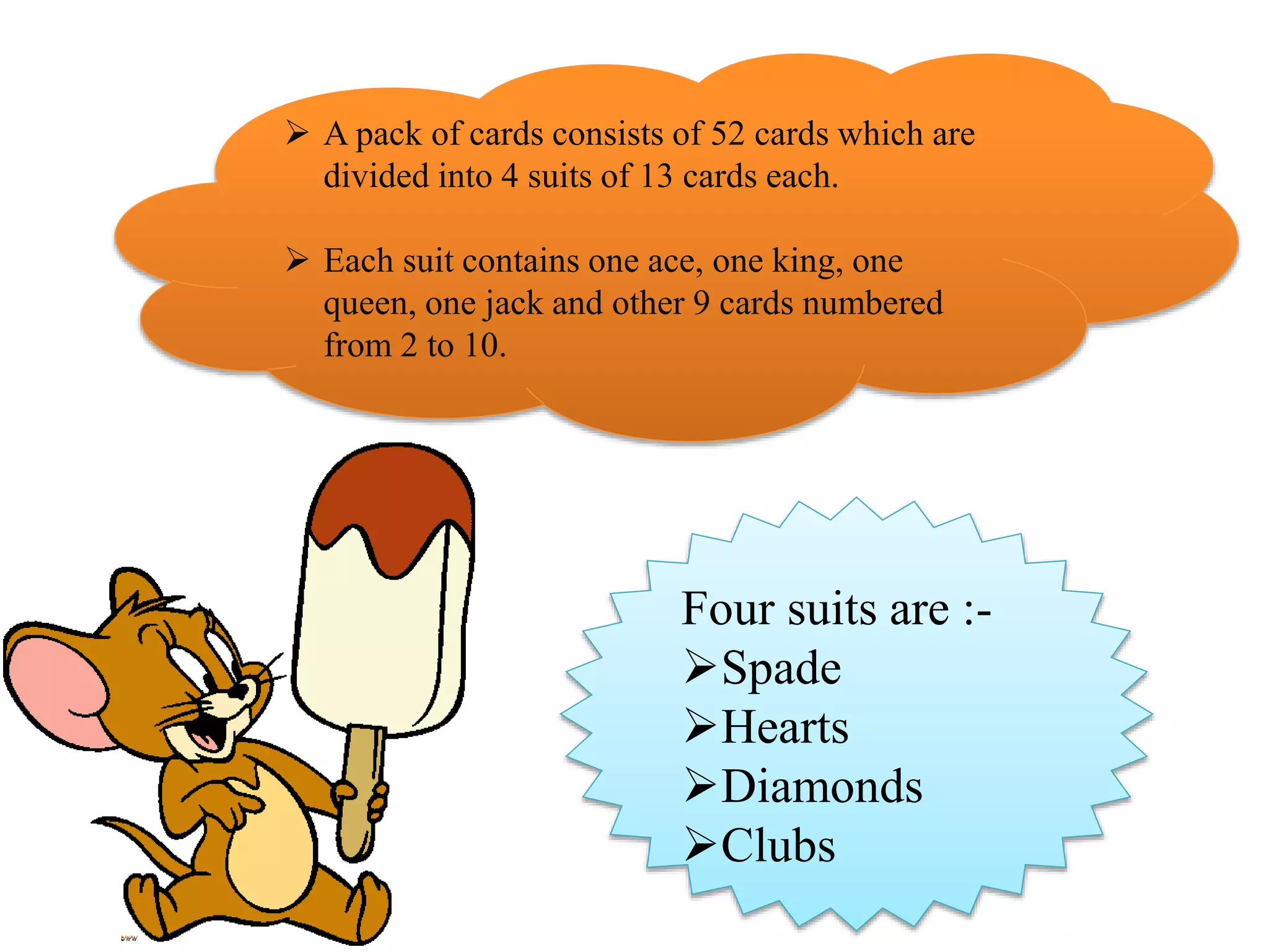  A pack of cards consists of 52 cards which are
divided into 4 suits of 13 cards each.
 Each suit contains one ace, one king, one
queen, one jack and other 9 cards numbered
from 2 to 10.
Four suits are :-
Spade
Hearts
Diamonds
Clubs
 