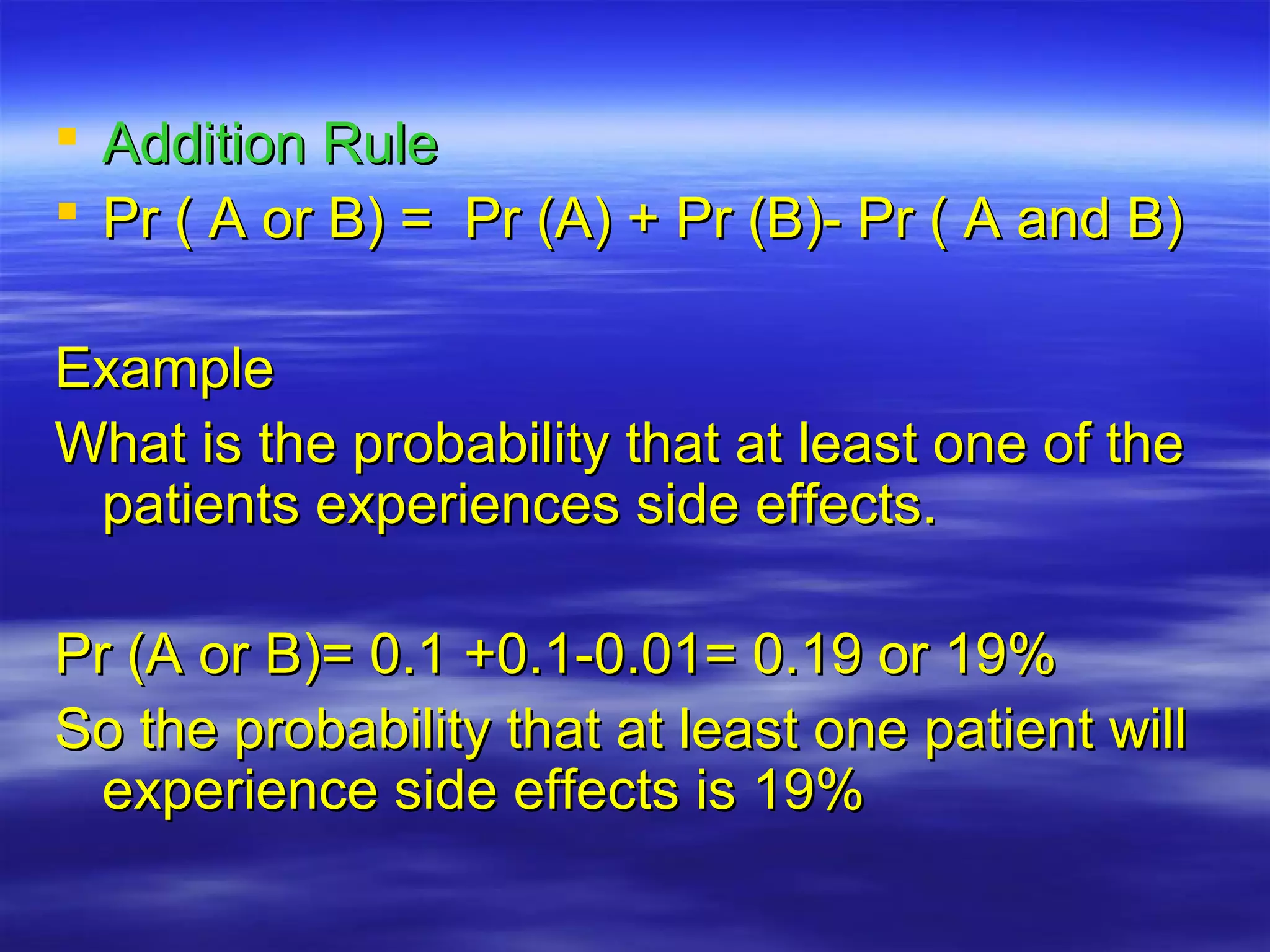  Addition RuleAddition Rule
 Pr ( A or B) = Pr (A) + Pr (B)- Pr ( A and B)Pr ( A or B) = Pr (A) + Pr (B)- Pr ( A and B)
ExampleExample
What is the probability that at least one of theWhat is the probability that at least one of the
patients experiences side effects.patients experiences side effects.
Pr (A or B)= 0.1 +0.1-0.01= 0.19 or 19%Pr (A or B)= 0.1 +0.1-0.01= 0.19 or 19%
So the probability that at least one patient willSo the probability that at least one patient will
experience side effects is 19%experience side effects is 19%
 