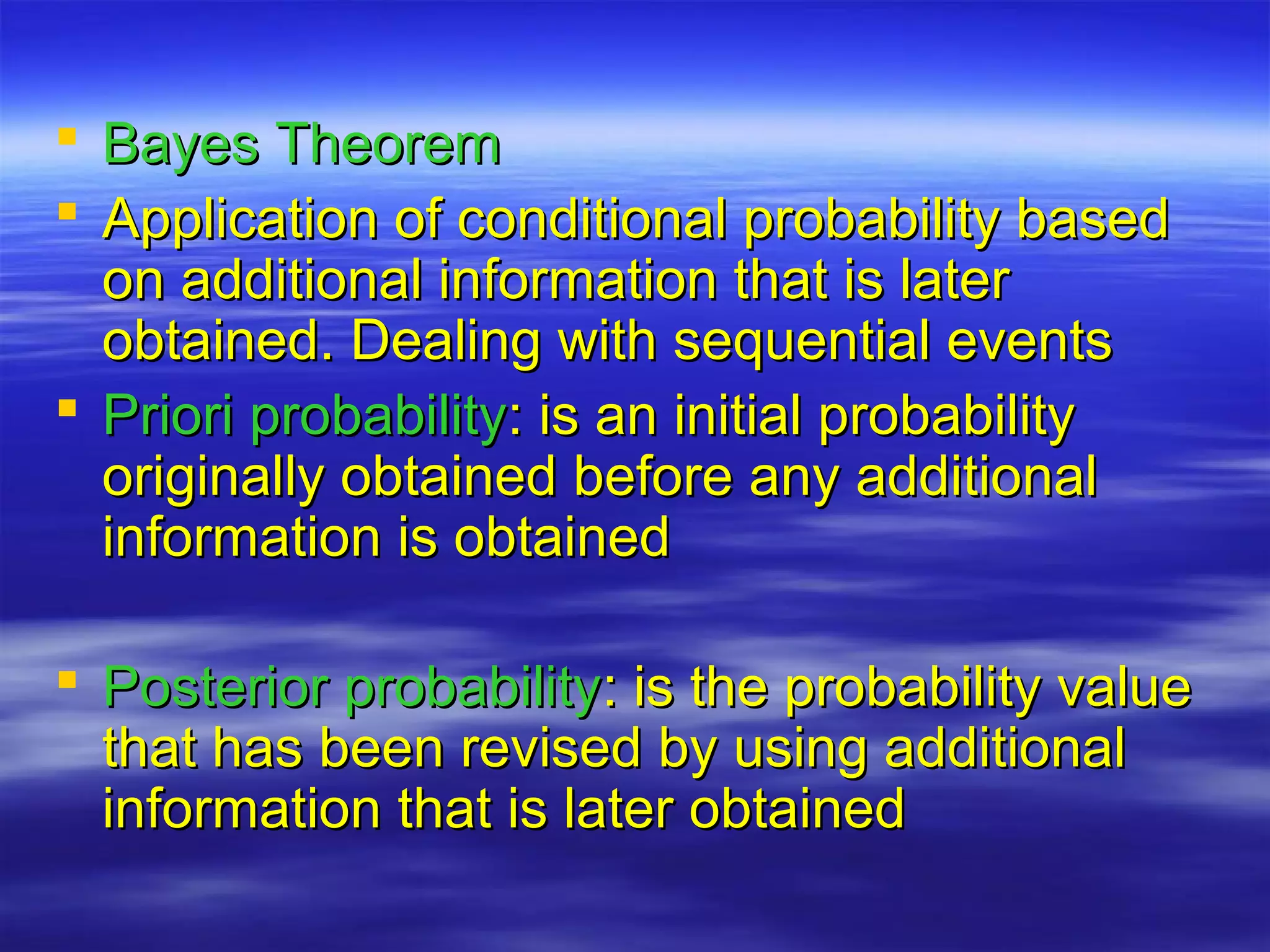  Bayes TheoremBayes Theorem
 Application of conditional probability basedApplication of conditional probability based
on additional information that is lateron additional information that is later
obtained. Dealing with sequential eventsobtained. Dealing with sequential events
 Priori probabilityPriori probability: is an initial probability: is an initial probability
originally obtained before any additionaloriginally obtained before any additional
information is obtainedinformation is obtained
 Posterior probabilityPosterior probability: is the probability value: is the probability value
that has been revised by using additionalthat has been revised by using additional
information that is later obtainedinformation that is later obtained
 