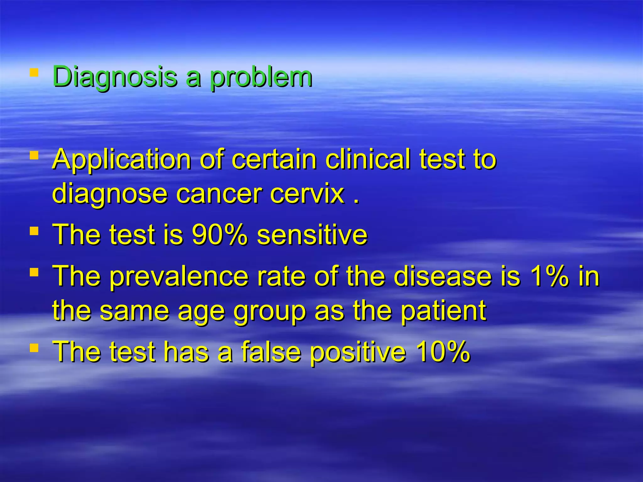  Diagnosis a problemDiagnosis a problem
 Application of certain clinical test toApplication of certain clinical test to
diagnose cancer cervix .diagnose cancer cervix .
 The test is 90% sensitiveThe test is 90% sensitive
 The prevalence rate of the disease is 1% inThe prevalence rate of the disease is 1% in
the same age group as the patientthe same age group as the patient
 The test has a false positive 10%The test has a false positive 10%
 