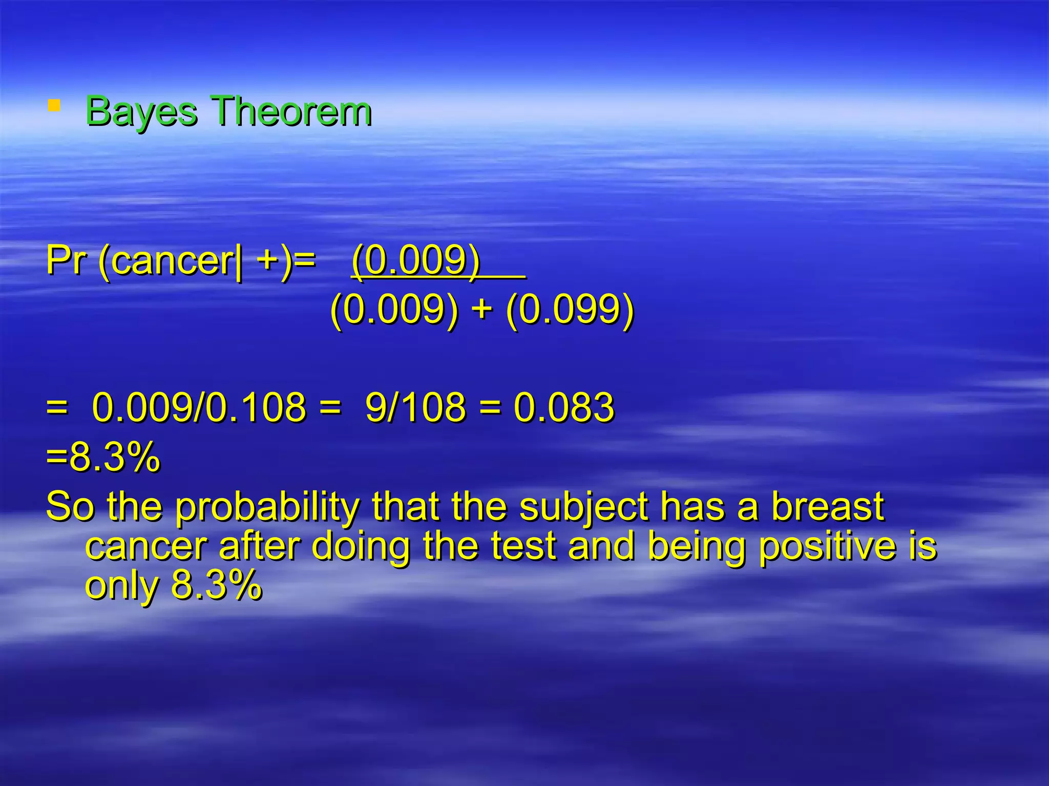  Bayes TheoremBayes Theorem
Pr (cancer| +)=Pr (cancer| +)= (0.009)(0.009)
(0.009) + (0.099)(0.009) + (0.099)
= 0.009/0.108 = 9/108 = 0.083= 0.009/0.108 = 9/108 = 0.083
=8.3%=8.3%
So the probability that the subject has a breastSo the probability that the subject has a breast
cancer after doing the test and being positive iscancer after doing the test and being positive is
only 8.3%only 8.3%
 
