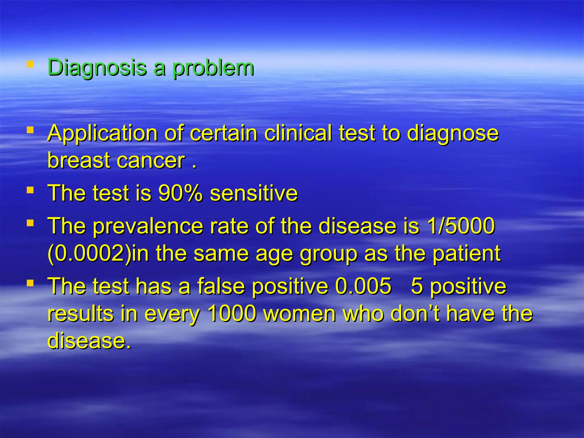  Diagnosis a problemDiagnosis a problem
 Application of certain clinical test to diagnoseApplication of certain clinical test to diagnose
breast cancer .breast cancer .
 The test is 90% sensitiveThe test is 90% sensitive
 The prevalence rate of the disease is 1/5000The prevalence rate of the disease is 1/5000
(0.0002)in the same age group as the patient(0.0002)in the same age group as the patient
 The test has a false positive 0.005 5 positiveThe test has a false positive 0.005 5 positive
results in every 1000 women who don’t have theresults in every 1000 women who don’t have the
disease.disease.
 