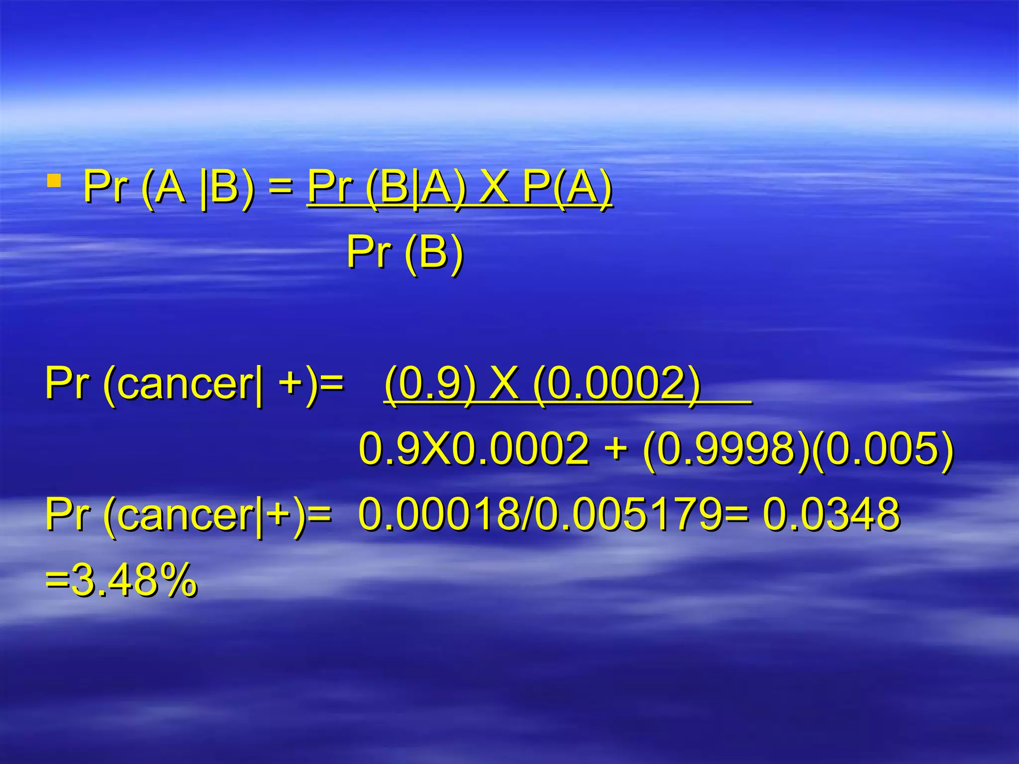  Pr (A |B) =Pr (A |B) = Pr (B|A) X P(A)Pr (B|A) X P(A)
Pr (B)Pr (B)
Pr (cancer| +)=Pr (cancer| +)= (0.9) X (0.0002)(0.9) X (0.0002)
0.9X0.0002 + (0.9998)(0.005)0.9X0.0002 + (0.9998)(0.005)
Pr (cancer|+)= 0.00018/0.005179= 0.0348Pr (cancer|+)= 0.00018/0.005179= 0.0348
=3.48%=3.48%
 