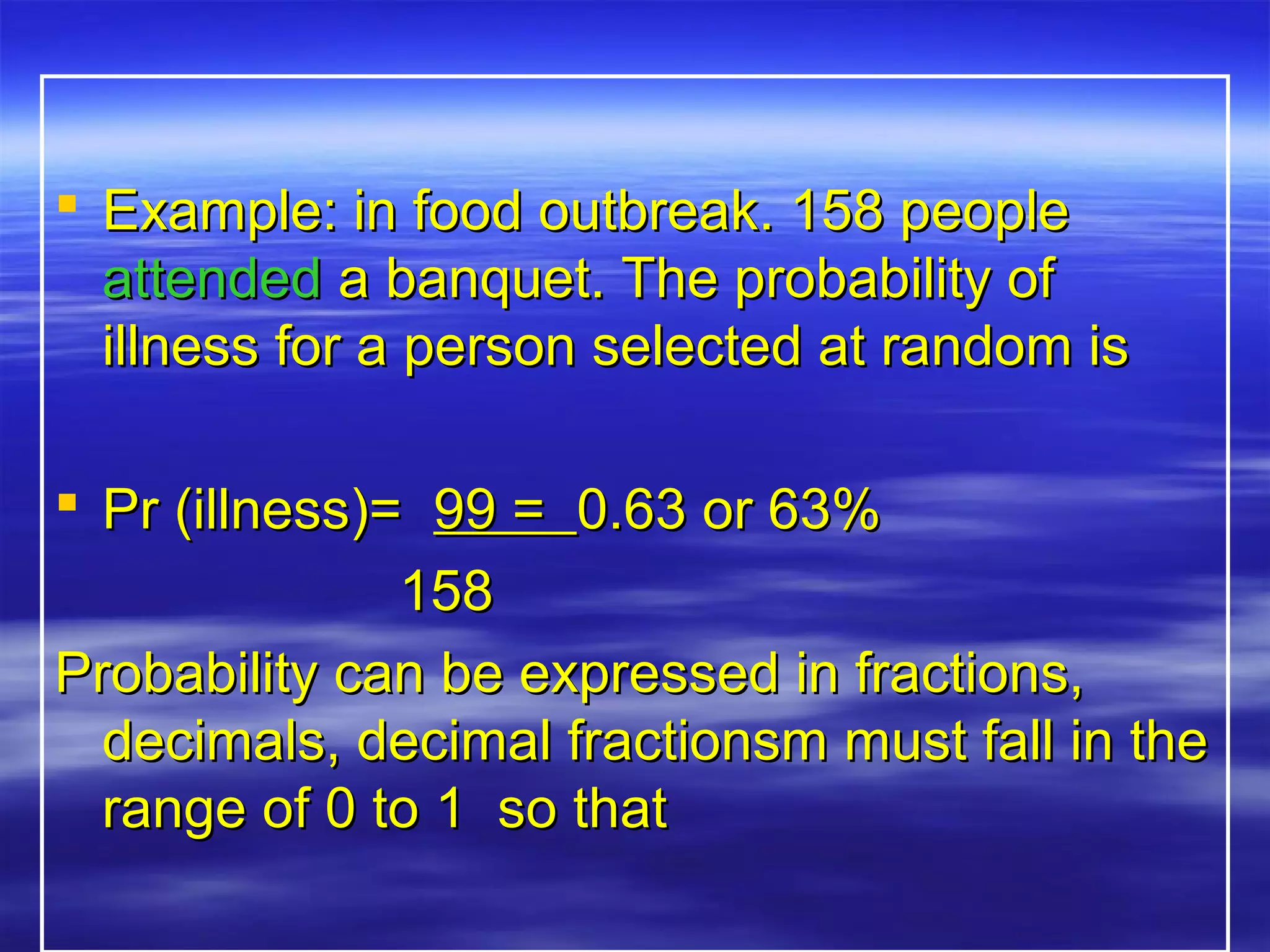  Example: in food outbreak. 158 peopleExample: in food outbreak. 158 people
attendedattended a banquet. The probability ofa banquet. The probability of
illness for a person selected at random isillness for a person selected at random is
 Pr (illness)=Pr (illness)= 99 =99 = 0.63 or 63%0.63 or 63%
158158
Probability can be expressed in fractions,Probability can be expressed in fractions,
decimals, decimal fractionsm must fall in thedecimals, decimal fractionsm must fall in the
range of 0 to 1 so thatrange of 0 to 1 so that
 