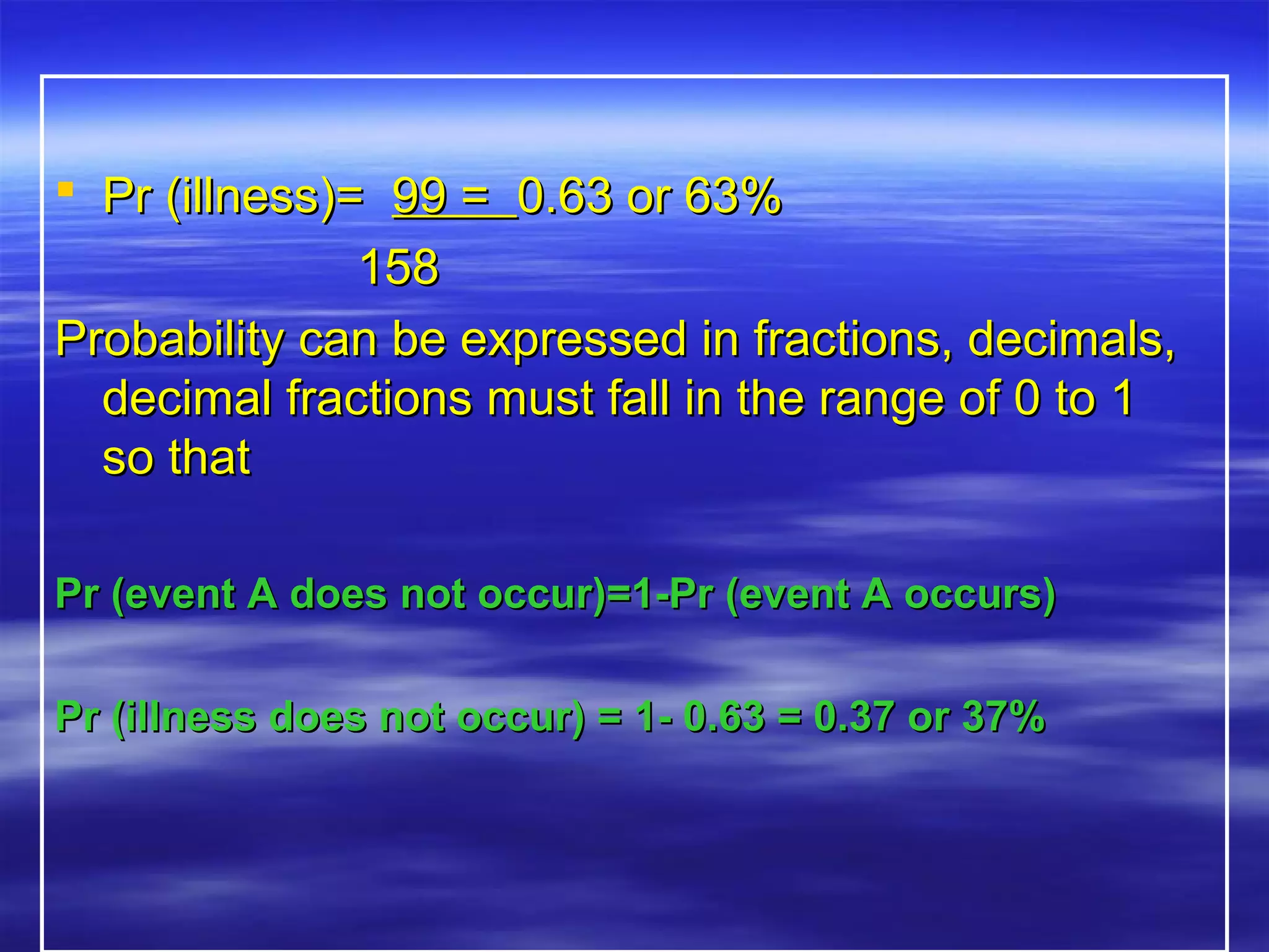  Pr (illness)=Pr (illness)= 99 =99 = 0.63 or 63%0.63 or 63%
158158
Probability can be expressed in fractions, decimals,Probability can be expressed in fractions, decimals,
decimal fractions must fall in the range of 0 to 1decimal fractions must fall in the range of 0 to 1
so thatso that
Pr (event A does not occur)=1-Pr (event A occurs)Pr (event A does not occur)=1-Pr (event A occurs)
Pr (illness does not occur) = 1- 0.63 = 0.37 or 37%Pr (illness does not occur) = 1- 0.63 = 0.37 or 37%
 