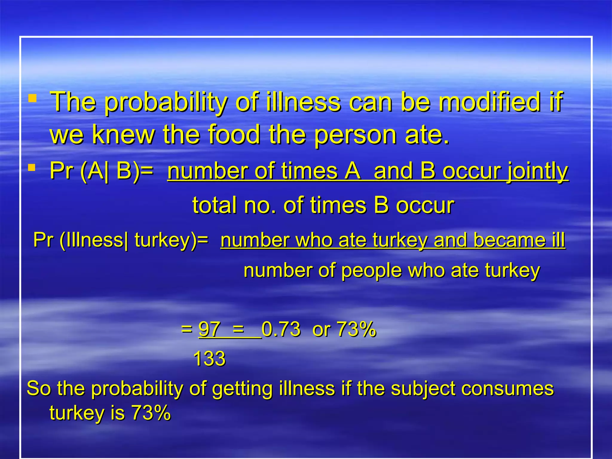  The probability of illness can be modified ifThe probability of illness can be modified if
we knew the food the person ate.we knew the food the person ate.
 Pr (A| B)=Pr (A| B)= number of times A and B occur jointlynumber of times A and B occur jointly
total no. of times B occurtotal no. of times B occur
Pr (Illness| turkey)=Pr (Illness| turkey)= number who ate turkey and became illnumber who ate turkey and became ill
number of people who ate turkeynumber of people who ate turkey
== 97 =97 = 0.73 or 73%0.73 or 73%
133133
So the probability of getting illness if the subject consumesSo the probability of getting illness if the subject consumes
turkey is 73%turkey is 73%
 