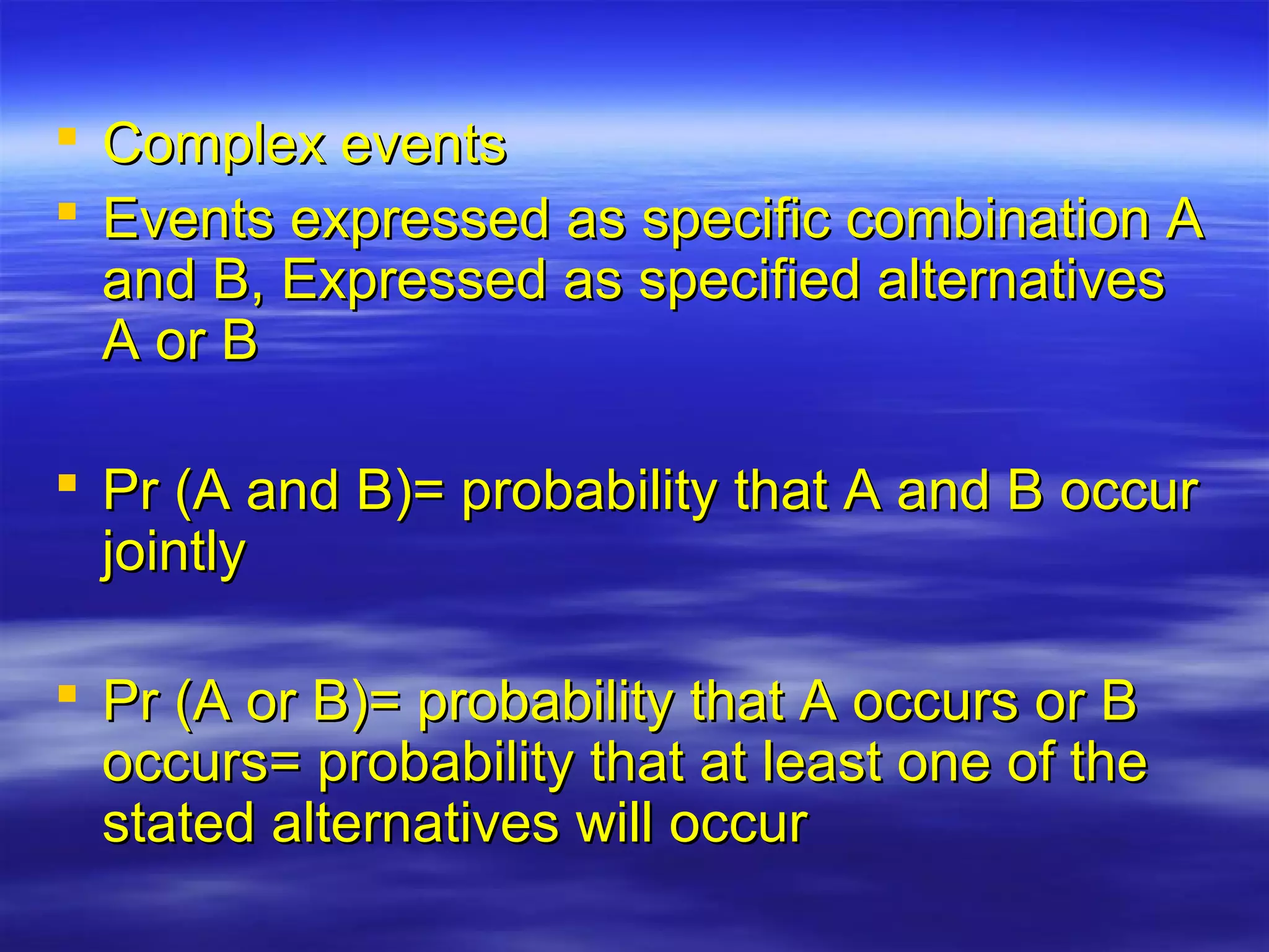  Complex eventsComplex events
 Events expressed as specific combination AEvents expressed as specific combination A
and B, Expressed as specified alternativesand B, Expressed as specified alternatives
A or BA or B
 Pr (A and B)= probability that A and B occurPr (A and B)= probability that A and B occur
jointlyjointly
 Pr (A or B)= probability that A occurs or BPr (A or B)= probability that A occurs or B
occurs= probability that at least one of theoccurs= probability that at least one of the
stated alternatives will occurstated alternatives will occur
 