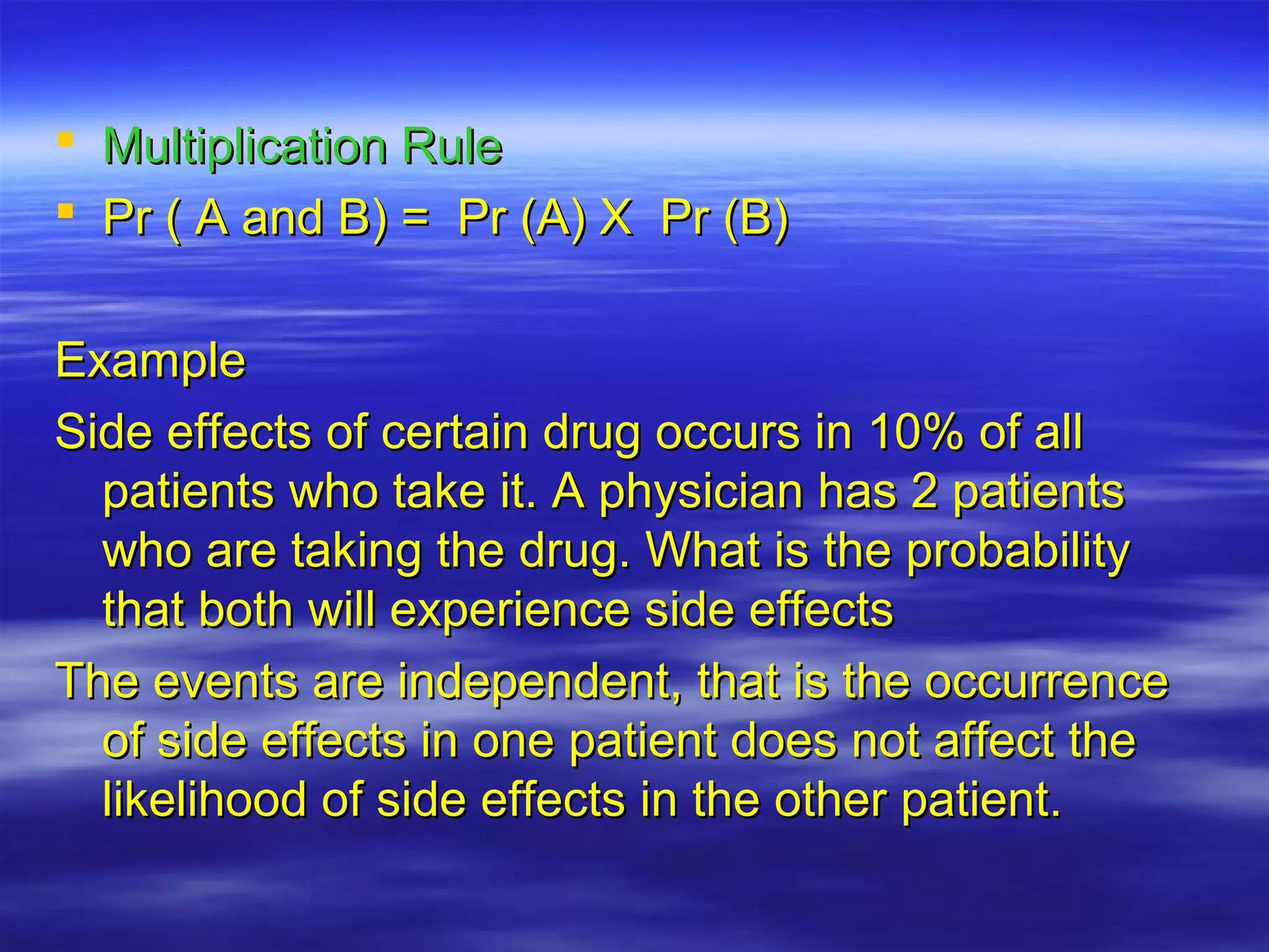  Multiplication RuleMultiplication Rule
 Pr ( A and B) = Pr (A) X Pr (B)Pr ( A and B) = Pr (A) X Pr (B)
ExampleExample
Side effects of certain drug occurs in 10% of allSide effects of certain drug occurs in 10% of all
patients who take it. A physician has 2 patientspatients who take it. A physician has 2 patients
who are taking the drug. What is the probabilitywho are taking the drug. What is the probability
that both will experience side effectsthat both will experience side effects
The events are independent, that is the occurrenceThe events are independent, that is the occurrence
of side effects in one patient does not affect theof side effects in one patient does not affect the
likelihood of side effects in the other patient.likelihood of side effects in the other patient.
 