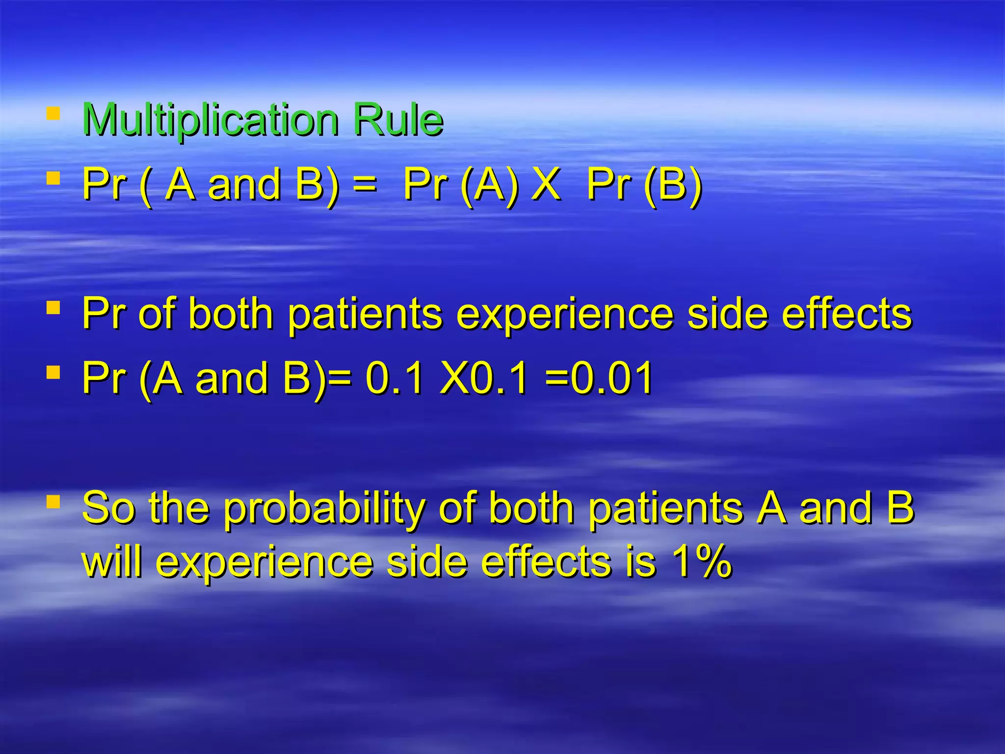  Multiplication RuleMultiplication Rule
 Pr ( A and B) = Pr (A) X Pr (B)Pr ( A and B) = Pr (A) X Pr (B)
 Pr of both patients experience side effectsPr of both patients experience side effects
 Pr (A and B)= 0.1 X0.1 =0.01Pr (A and B)= 0.1 X0.1 =0.01
 So the probability of both patients A and BSo the probability of both patients A and B
will experience side effects is 1%will experience side effects is 1%
 