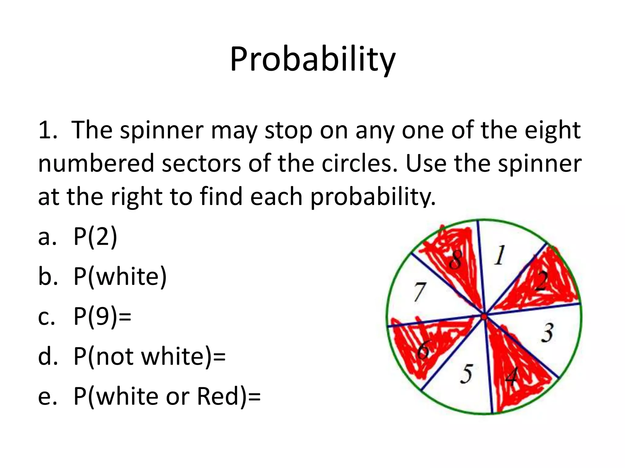 Probability
1. The spinner may stop on any one of the eight
numbered sectors of the circles. Use the spinner
at the right to find each probability.
a. P(2)
b. P(white)
c. P(9)=
d. P(not white)=
e. P(white or Red)=
 