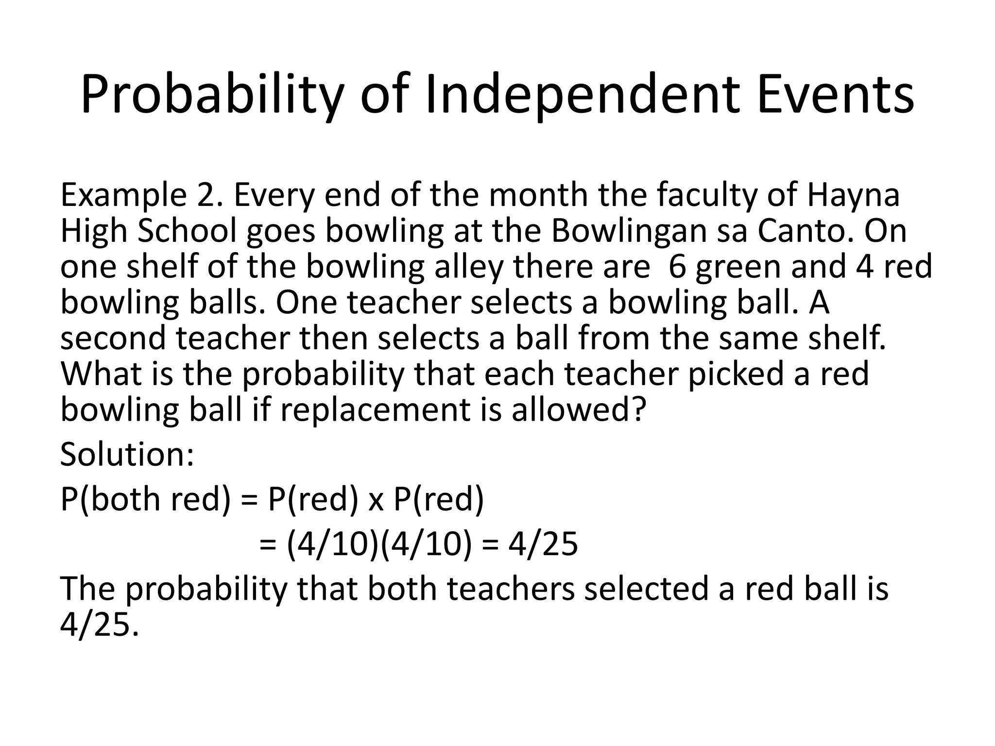 Probability of Independent Events
Example 2. Every end of the month the faculty of Hayna
High School goes bowling at the Bowlingan sa Canto. On
one shelf of the bowling alley there are 6 green and 4 red
bowling balls. One teacher selects a bowling ball. A
second teacher then selects a ball from the same shelf.
What is the probability that each teacher picked a red
bowling ball if replacement is allowed?
Solution:
P(both red) = P(red) x P(red)
= (4/10)(4/10) = 4/25
The probability that both teachers selected a red ball is
4/25.
 