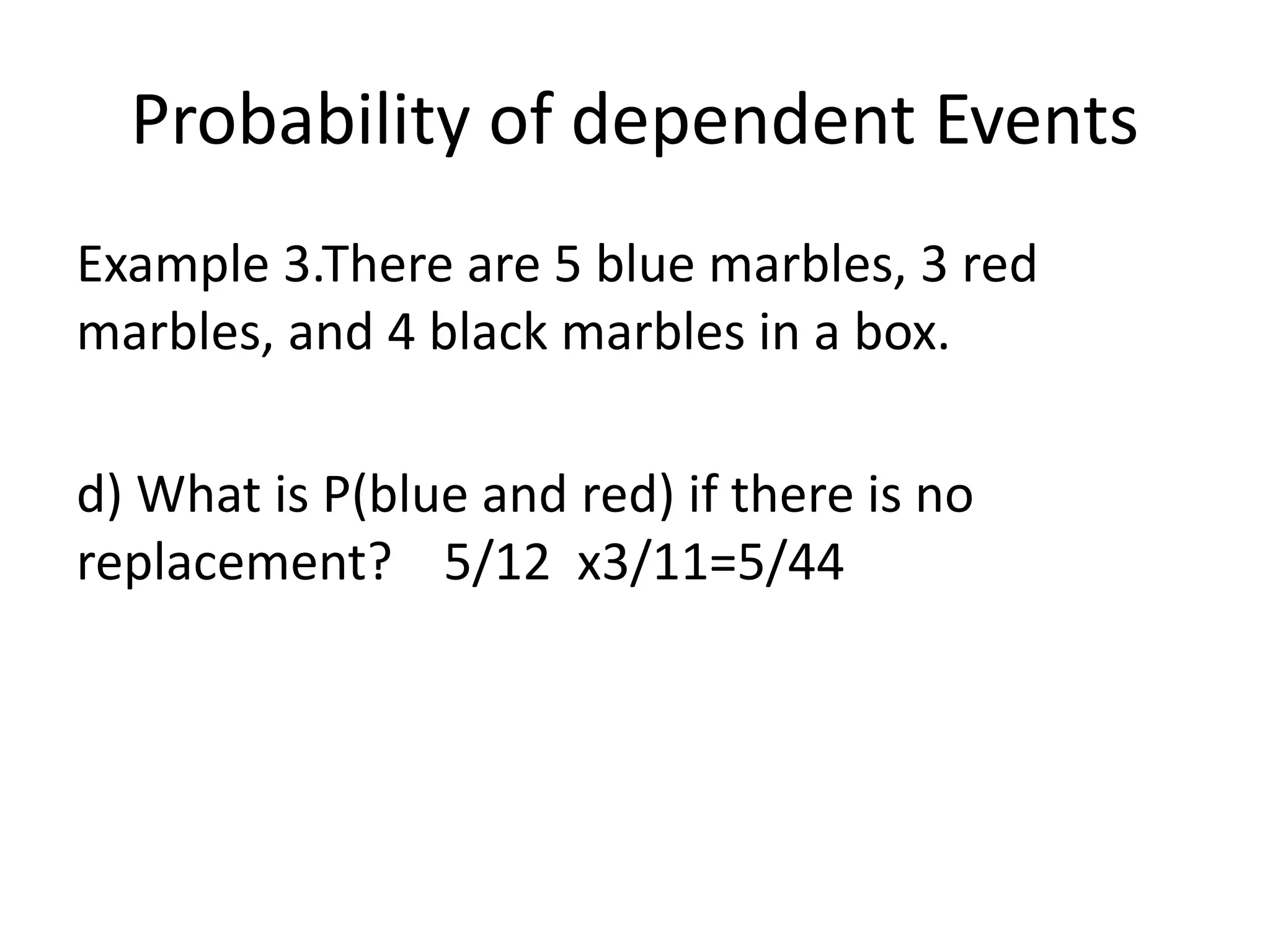 Probability of dependent Events
Example 3.There are 5 blue marbles, 3 red
marbles, and 4 black marbles in a box.
d) What is P(blue and red) if there is no
replacement? 5/12 x3/11=5/44
 