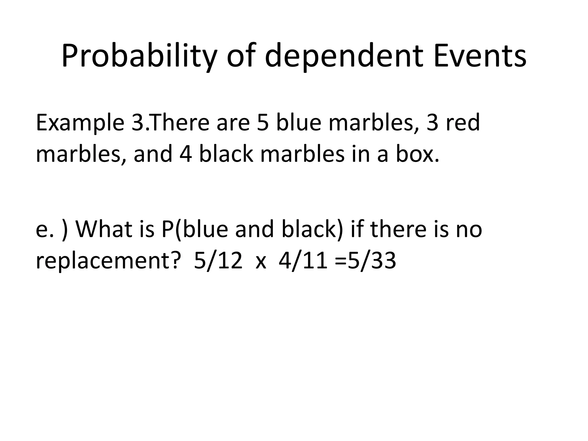 Probability of dependent Events
Example 3.There are 5 blue marbles, 3 red
marbles, and 4 black marbles in a box.
e. ) What is P(blue and black) if there is no
replacement? 5/12 x 4/11 =5/33
 