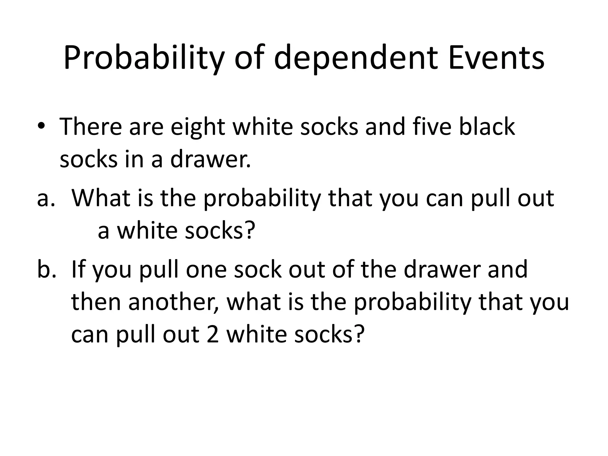 Probability of dependent Events
• There are eight white socks and five black
socks in a drawer.
a. What is the probability that you can pull out
a white socks?
b. If you pull one sock out of the drawer and
then another, what is the probability that you
can pull out 2 white socks?
 