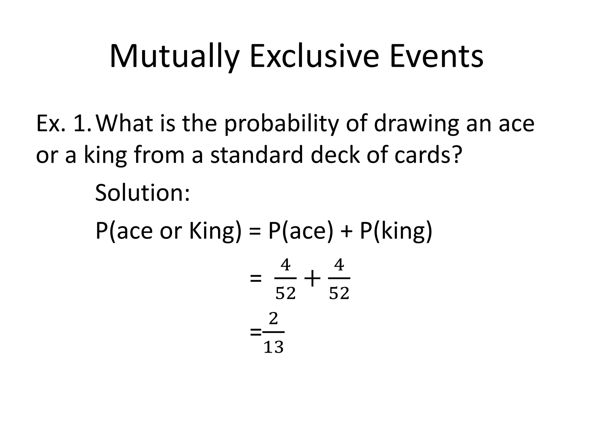Mutually Exclusive Events
Ex. 1.What is the probability of drawing an ace
or a king from a standard deck of cards?
Solution:
P(ace or King) = P(ace) + P(king)
=
4
52
+
4
52
=
2
13
 