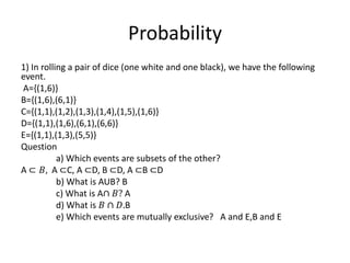 Probability
1) In rolling a pair of dice (one white and one black), we have the following
event.
A={(1,6)}
B={(1,6),(6,1)}
C={(1,1),(1,2),(1,3),(1,4),(1,5),(1,6)}
D={(1,1),(1,6),(6,1),(6,6)}
E={(1,1),(1,3),(5,5)}
Question
a) Which events are subsets of the other?
A ⊂ 𝐵, A ⊂C, A ⊂D, B ⊂D, A ⊂B ⊂D
b) What is AUB? B
c) What is A∩ 𝐵? A
d) What is 𝐵 ∩ 𝐷.B
e) Which events are mutually exclusive? A and E,B and E
 