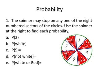 Probability
1. The spinner may stop on any one of the eight
numbered sectors of the circles. Use the spinner
at the right to find each probability.
a. P(2)
b. P(white)
c. P(9)=
d. P(not white)=
e. P(white or Red)=
 