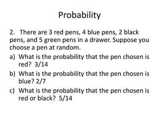 Probability
2. There are 3 red pens, 4 blue pens, 2 black
pens, and 5 green pens in a drawer. Suppose you
choose a pen at random.
a) What is the probability that the pen chosen is
red? 3/14
b) What is the probability that the pen chosen is
blue? 2/7
c) What is the probability that the pen chosen is
red or black? 5/14
 