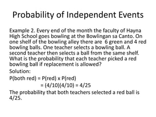 Probability of Independent Events
Example 2. Every end of the month the faculty of Hayna
High School goes bowling at the Bowlingan sa Canto. On
one shelf of the bowling alley there are 6 green and 4 red
bowling balls. One teacher selects a bowling ball. A
second teacher then selects a ball from the same shelf.
What is the probability that each teacher picked a red
bowling ball if replacement is allowed?
Solution:
P(both red) = P(red) x P(red)
= (4/10)(4/10) = 4/25
The probability that both teachers selected a red ball is
4/25.
 