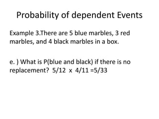 Probability of dependent Events
Example 3.There are 5 blue marbles, 3 red
marbles, and 4 black marbles in a box.
e. ) What is P(blue and black) if there is no
replacement? 5/12 x 4/11 =5/33
 