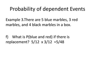 Probability of dependent Events
Example 3.There are 5 blue marbles, 3 red
marbles, and 4 black marbles in a box.
f) What is P(blue and red) if there is
replacement? 5/12 x 3/12 =5/48
 