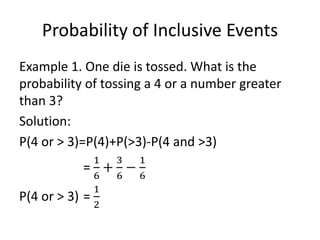 Probability of Inclusive Events
Example 1. One die is tossed. What is the
probability of tossing a 4 or a number greater
than 3?
Solution:
P(4 or > 3)=P(4)+P(>3)-P(4 and >3)
=
1
6
+
3
6
−
1
6
P(4 or > 3) =
1
2
 