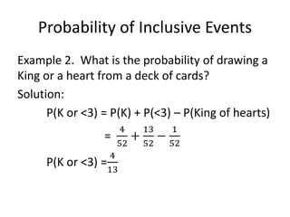 Probability of Inclusive Events
Example 2. What is the probability of drawing a
King or a heart from a deck of cards?
Solution:
P(K or <3) = P(K) + P(<3) – P(King of hearts)
=
4
52
+
13
52
−
1
52
P(K or <3) =
4
13
 