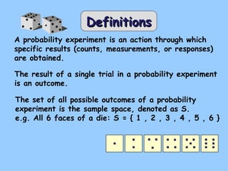 DefinitionsDefinitions
A probability experiment is an action through which
specific results (counts, measurements, or responses)
are obtained.
The result of a single trial in a probability experiment
is an outcome.
The set of all possible outcomes of a probability
experiment is the sample space, denoted as S.
e.g. All 6 faces of a die: S = { 1 , 2 , 3 , 4 , 5 , 6 }
 