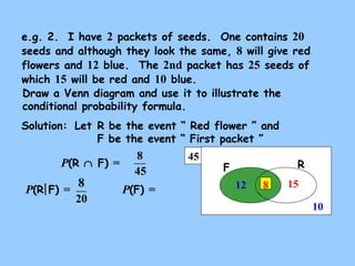 45
RF
e.g. 2. I have 2 packets of seeds. One contains 20
seeds and although they look the same, 8 will give red
flowers and 12 blue. The 2nd packet has 25 seeds of
which 15 will be red and 10 blue.
Draw a Venn diagram and use it to illustrate the
conditional probability formula.
Solution:
15
10
12
P(R ∩ F) =
P(F) =P(R F) =
8
8
45
20
8
Let R be the event “ Red flower ” and
F be the event “ First packet ”
 