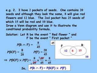 45
RF
e.g. 2. I have 2 packets of seeds. One contains 20
seeds and although they look the same, 8 will give red
flowers and 12 blue. The 2nd packet has 25 seeds of
which 15 will be red and 10 blue.
Draw a Venn diagram and use it to illustrate the
conditional probability formula.
Solution:
15
10
12
P(R ∩ F) =
P(F) =P(R F) =
8
8
45
20
8
45
20
20
8
×
P(R ∩ F) = P(R|F) × P(F)So,
P(R F) × P(F) =⇒
20
45
45
8
=
1
1
Let R be the event “ Red flower ” and
F be the event “ First packet ”
 