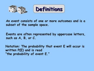 DefinitionsDefinitions
An event consists of one or more outcomes and is a
subset of the sample space.
Events are often represented by uppercase letters,
such as A, B, or C.
Notation: The probability that event E will occur is
written P(E) and is read
“the probability of event E.”
 