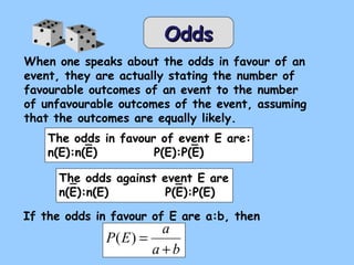 OddsOdds
When one speaks about the odds in favour of an
event, they are actually stating the number of
favourable outcomes of an event to the number
of unfavourable outcomes of the event, assuming
that the outcomes are equally likely.
The odds in favour of event E are:
n(E):n(E) P(E):P(E)
The odds against event E are
n(E):n(E) P(E):P(E)
If the odds in favour of E are a:b, then
ba
a
EP
+
=)(
 