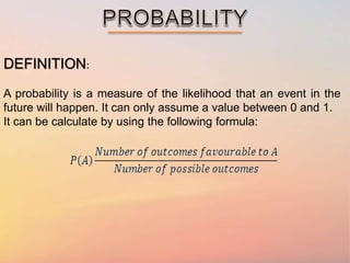 DEFINITION:
A probability is a measure of the likelihood that an event in the
future will happen. It can only assume a value between 0 and 1.
It can be calculate by using the following formula: