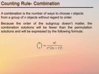 A combination is the number of ways to choose r objects
from a group of n objects without regard to order.
Because the order of the subgroup doesn’t matter, the
combination solutions will be fewer than the permutation
solutions and will be expressed by the following formula: