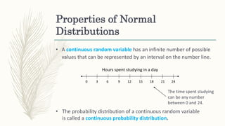 Properties of Normal
Distributions
• A continuous random variable has an infinite number of possible
values that can be represented by an interval on the number line.
The time spent studying
can be any number
between 0 and 24.
• The probability distribution of a continuous random variable
is called a continuous probability distribution.
Hours spent studying in a day
0 63 9 1512 18 2421
 