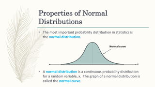 Properties of Normal
Distributions
• The most important probability distribution in statistics is
the normal distribution.
x
Normal curve
• A normal distribution is a continuous probability distribution
for a random variable, x. The graph of a normal distribution is
called the normal curve.
 