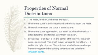 Properties of Normal
Distributions
i. The mean, median, and mode are equal.
ii. The normal curve is bell-shaped and symmetric about the mean.
iii. The total area under the curve is equal to one.
iv. The normal curve approaches, but never touches the x-axis as it
extends farther and farther away from the mean.
v. Between μ  σ and μ + σ (in the center of the curve), the graph
curves downward. The graph curves upward to the left of μ  σ
and to the right of μ + σ. The points at which the curve changes
from curving upward to curving downward are called the
inflection points.
 