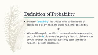 Definition of Probability
• The term “probability” in Statistics refers to the chances of
occurrence of an event among a large number of possibilities.
OR
• When all the equally possible occurrences have been enumerated,
the probability Pr of an event happening is the ratio of the number
of ways in which the particular event may occur to the total
number of possible occurrences.
 