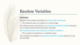Random Variables
Example:
Decide if the random variable X is discrete or continuous.
• The distance your car travels on a tank of gas
The distance your car travels is a continuous random variable because
it is a measurement that cannot be counted.
(All measurements are continuous random variables.)
• The number of students in a statistics class
The number of students is a discrete random variable because it can
be counted.
 