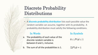 Discrete Probability
Distributions
• A discrete probability distribution lists each possible value the
random variable can assume, together with its probability. A
probability distribution must satisfy the following conditions.
In Words In Symbols
a. The probability of each value of the
discrete random variable is
between 0 and 1, inclusive.
0  P (x)  1
b. The sum of all the probabilities is 1. ΣP (x) = 1
 