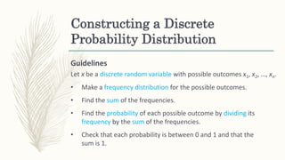 Constructing a Discrete
Probability Distribution
Guidelines
Let x be a discrete random variable with possible outcomes x1, x2, …, xn.
• Make a frequency distribution for the possible outcomes.
• Find the sum of the frequencies.
• Find the probability of each possible outcome by dividing its
frequency by the sum of the frequencies.
• Check that each probability is between 0 and 1 and that the
sum is 1.
 