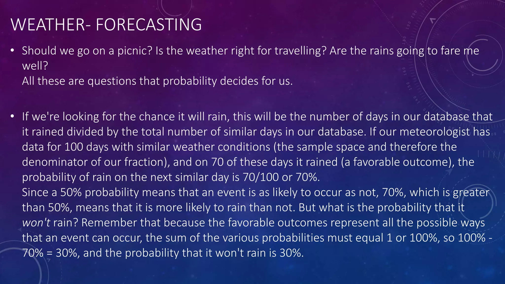 WEATHER- FORECASTING
• Should we go on a picnic? Is the weather right for travelling? Are the rains going to fare me
well?
All these are questions that probability decides for us.
• If we're looking for the chance it will rain, this will be the number of days in our database that
it rained divided by the total number of similar days in our database. If our meteorologist has
data for 100 days with similar weather conditions (the sample space and therefore the
denominator of our fraction), and on 70 of these days it rained (a favorable outcome), the
probability of rain on the next similar day is 70/100 or 70%.
Since a 50% probability means that an event is as likely to occur as not, 70%, which is greater
than 50%, means that it is more likely to rain than not. But what is the probability that it
won't rain? Remember that because the favorable outcomes represent all the possible ways
that an event can occur, the sum of the various probabilities must equal 1 or 100%, so 100% -
70% = 30%, and the probability that it won't rain is 30%.
 
