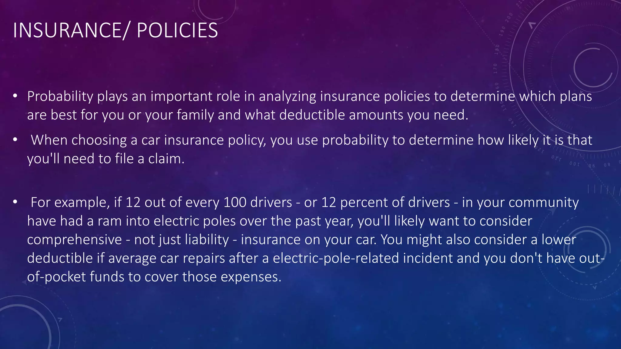 INSURANCE/ POLICIES
• Probability plays an important role in analyzing insurance policies to determine which plans
are best for you or your family and what deductible amounts you need.
• When choosing a car insurance policy, you use probability to determine how likely it is that
you'll need to file a claim.
• For example, if 12 out of every 100 drivers - or 12 percent of drivers - in your community
have had a ram into electric poles over the past year, you'll likely want to consider
comprehensive - not just liability - insurance on your car. You might also consider a lower
deductible if average car repairs after a electric-pole-related incident and you don't have out-
of-pocket funds to cover those expenses.
 