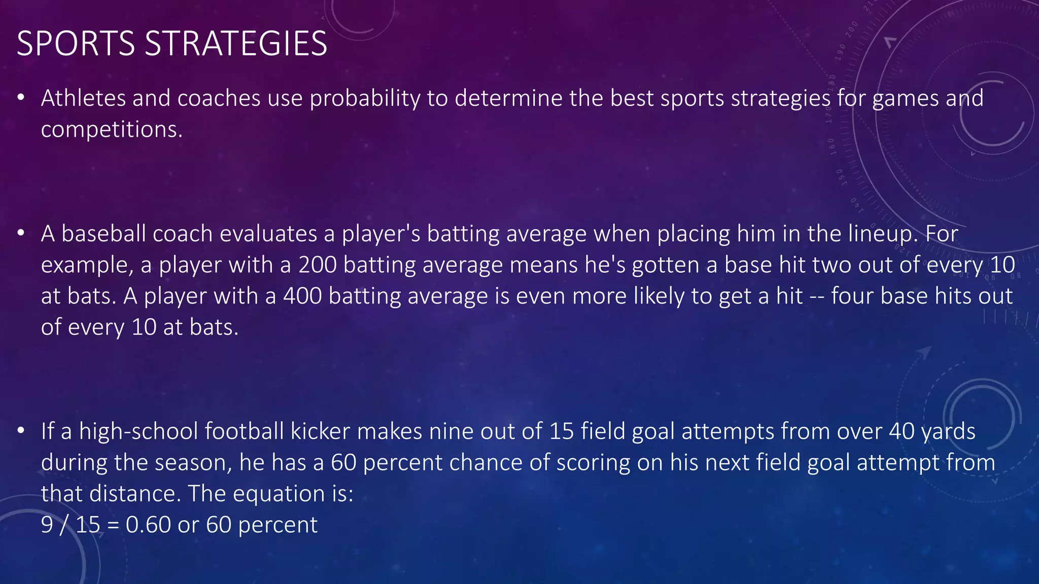 SPORTS STRATEGIES
• Athletes and coaches use probability to determine the best sports strategies for games and
competitions.
• A baseball coach evaluates a player's batting average when placing him in the lineup. For
example, a player with a 200 batting average means he's gotten a base hit two out of every 10
at bats. A player with a 400 batting average is even more likely to get a hit -- four base hits out
of every 10 at bats.
• If a high-school football kicker makes nine out of 15 field goal attempts from over 40 yards
during the season, he has a 60 percent chance of scoring on his next field goal attempt from
that distance. The equation is:
9 / 15 = 0.60 or 60 percent
 