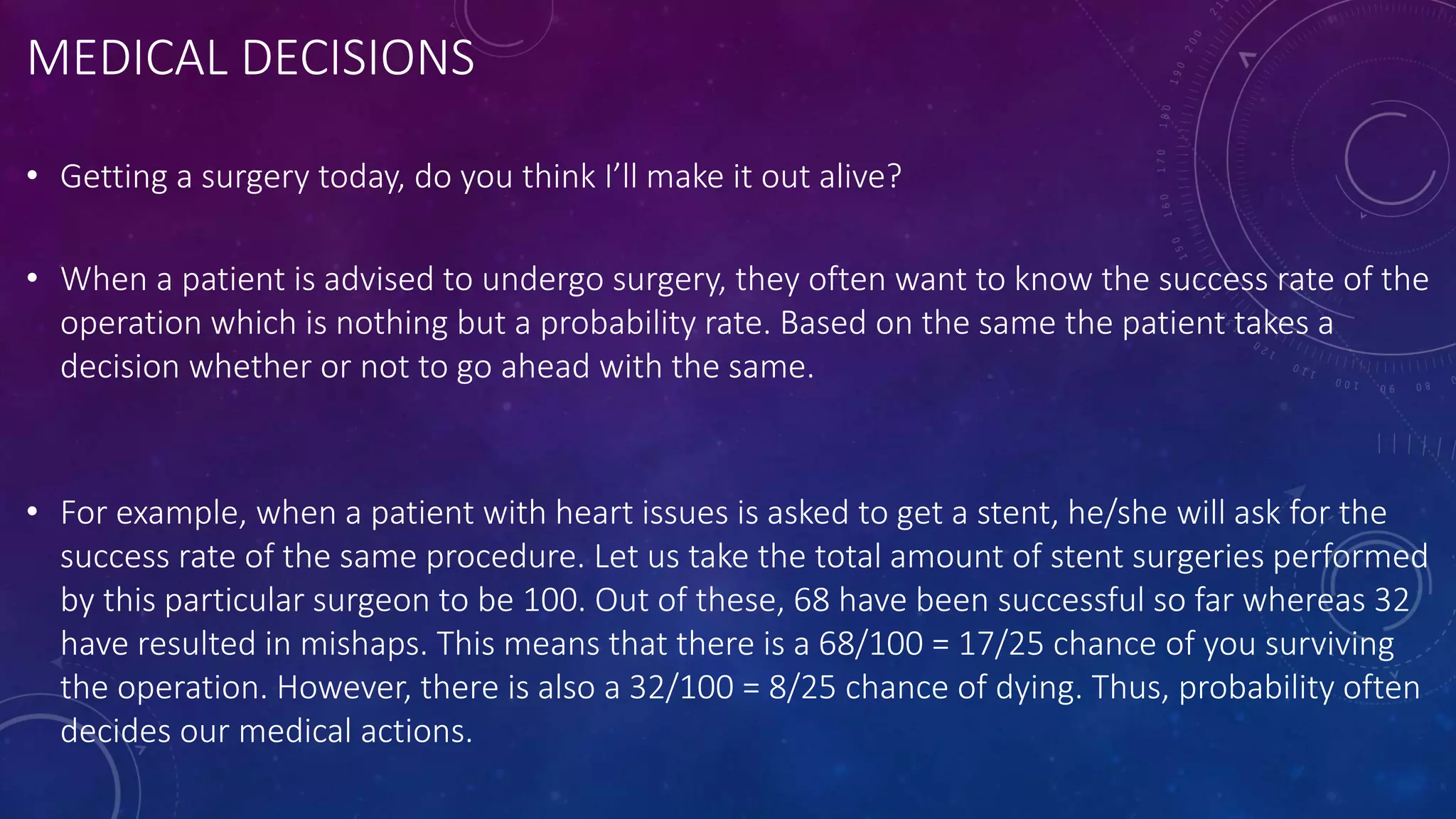 MEDICAL DECISIONS
• Getting a surgery today, do you think I’ll make it out alive?
• When a patient is advised to undergo surgery, they often want to know the success rate of the
operation which is nothing but a probability rate. Based on the same the patient takes a
decision whether or not to go ahead with the same.
• For example, when a patient with heart issues is asked to get a stent, he/she will ask for the
success rate of the same procedure. Let us take the total amount of stent surgeries performed
by this particular surgeon to be 100. Out of these, 68 have been successful so far whereas 32
have resulted in mishaps. This means that there is a 68/100 = 17/25 chance of you surviving
the operation. However, there is also a 32/100 = 8/25 chance of dying. Thus, probability often
decides our medical actions.
 